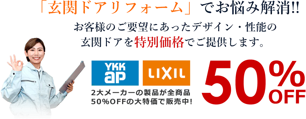 「玄関ドアリフォーム」でお悩み解消!!お客様のご要望にあったデザイン・性能の
玄関ドアを特別価格でご提供します。YKKAP・LIXILの製品が全商品50％OFFの大特価で販売中!